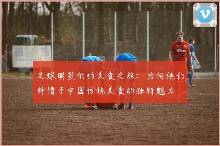 足球明星们的美食之旅：为何他们钟情于中国传统美食的独特魅力