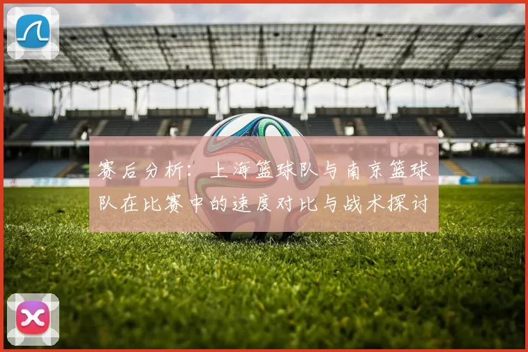 赛后分析：上海篮球队与南京篮球队在比赛中的速度对比与战术探讨