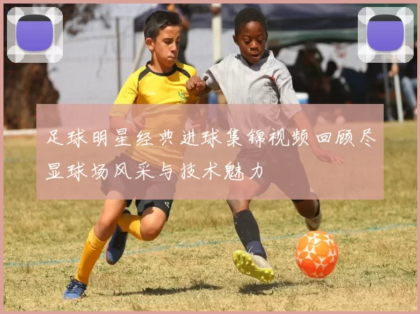足球明星经典进球集锦视频回顾尽显球场风采与技术魅力