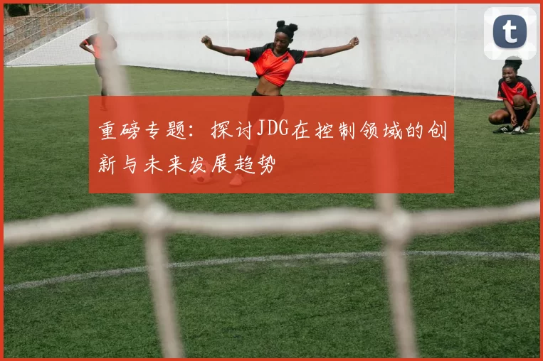 重磅专题：探讨JDG在控制领域的创新与未来发展趋势