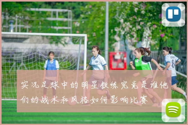 实况足球中的明星教练究竟是谁他们的战术和风格如何影响比赛
