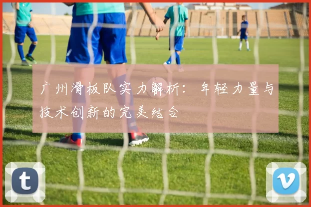 广州滑板队实力解析：年轻力量与技术创新的完美结合