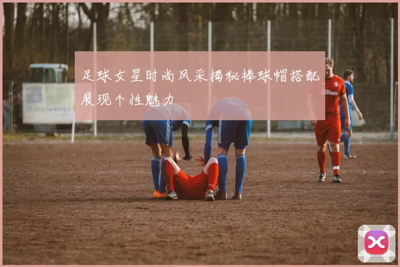 足球女星时尚风采揭秘棒球帽搭配展现个性魅力